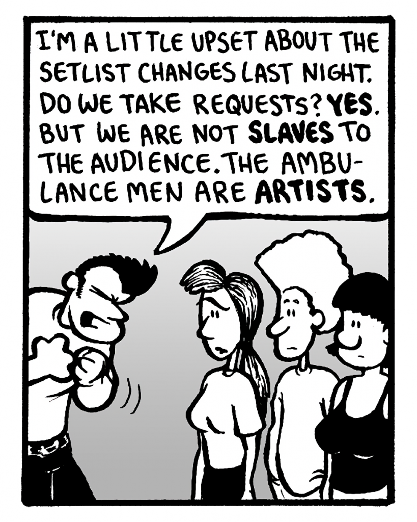 JOHN: I'm a little upset about the setlist changes last night. Do we take requests? Yes. But we are not slaves to the audience. The Ambulance Men are artists.