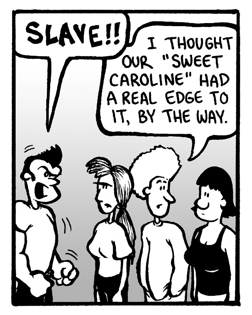 JOHN: SLAVE!!
DAN: I thought our "Sweet Caroline" had a real edge to it, by the way.
CHRISTINA: (silent)

