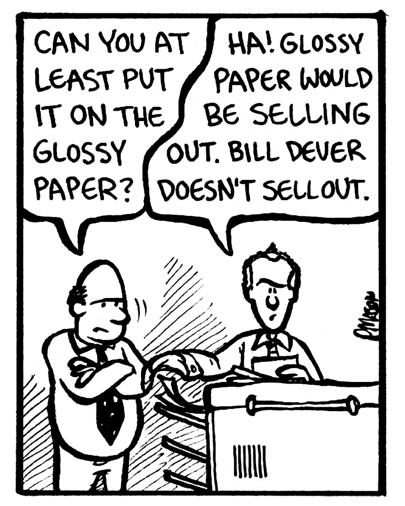 FRANK: Can you at least put it on the glossy paper?
BILL: Ha! Glossy paper would be selling out. Bill Dever doesn't sell out.
