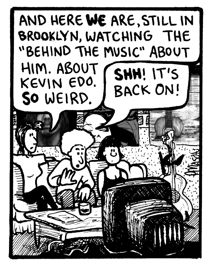 RONI: And here we are, still in Brooklyn, watching the "Behind the Music" about him. About Kevin Edo. So weird.
DAN: Shh! It's back on!
