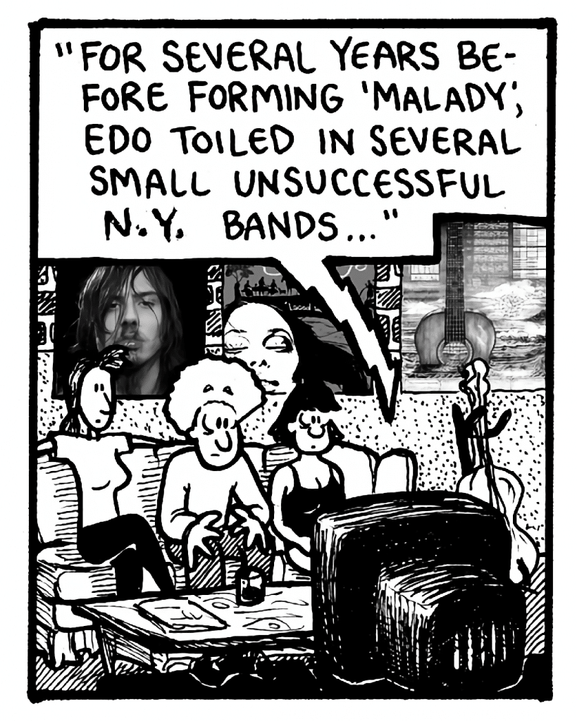 VH1 NARRATOR: "For several years before forming 'Malady', Edo toiled in several small unsuccessful N.Y. bands..."