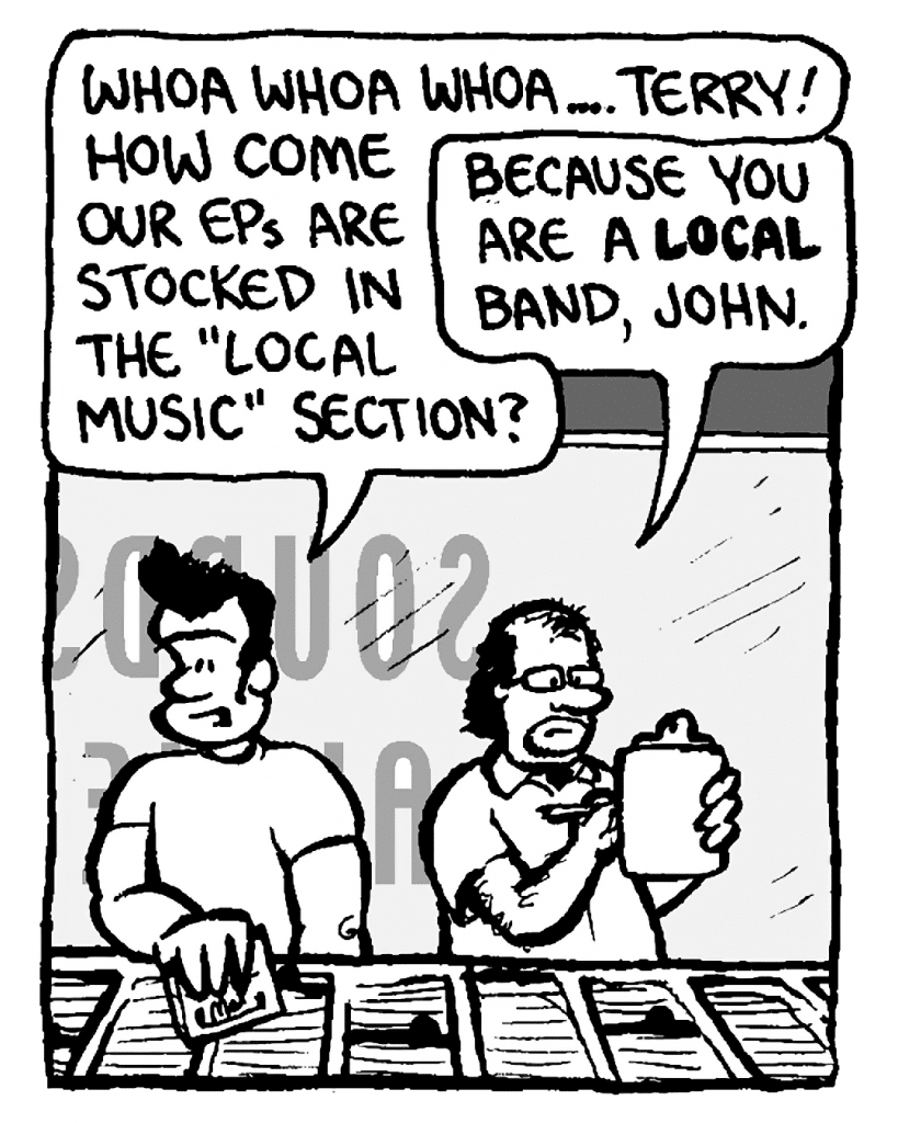 JOHN: Whoa whoa whoa.... Terry! How come our EPs are stocked in the "Local Music" section?
TERRY: Because you are a local band, John.
