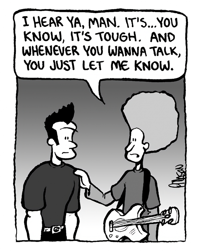DAN: I hear ya, man. It's... you know, it's tough. And whenever you wanna talk, you just let me know.