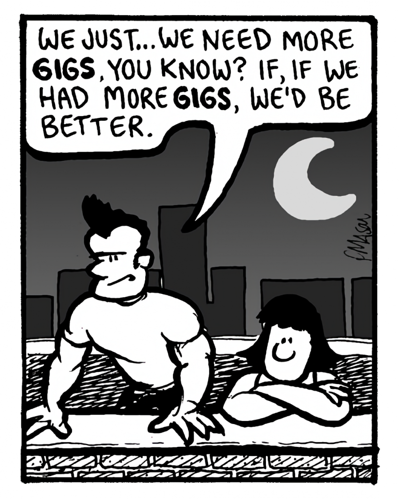 JOHN: We just... we need more gigs, you know? If, if we had more gigs, we'd be better.