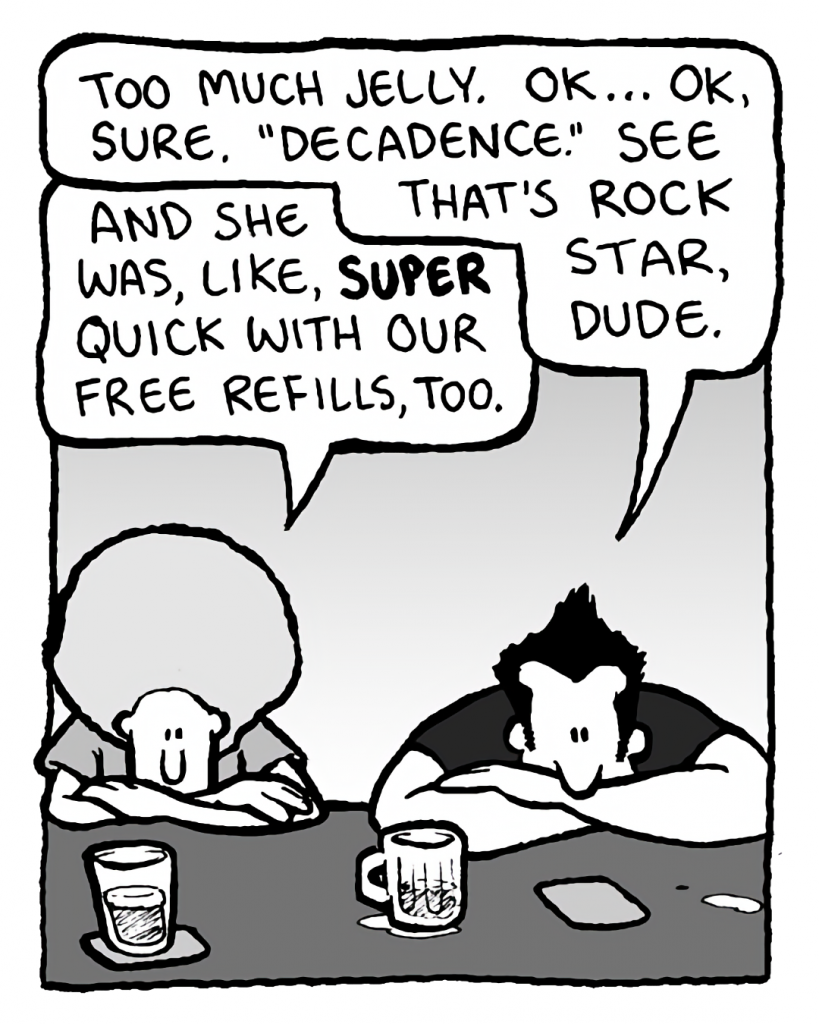 JOHN: Too much jelly. OK... OK, sure. "Decadence." See that's rock star, dude.
DAN: And she was, like, super quick with our free refills, too.
