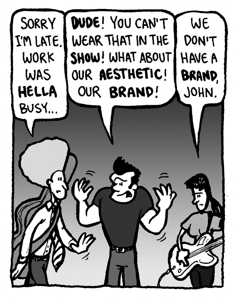 DAN: Sorry I'm late. Work was hella busy...
JOHN: Dude! You can't wear that in the show! What about our aesthetic! Our brand!
RONI: We don't have a brand, John.
