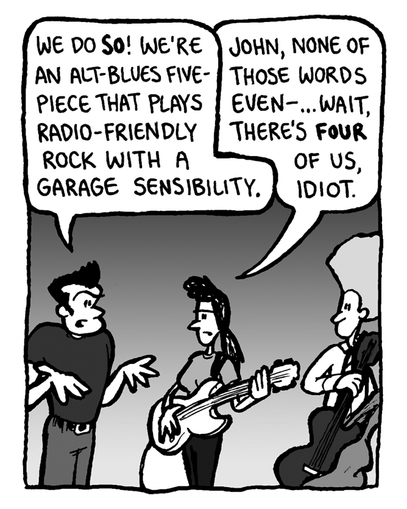 JOHN: We do so! We're an alt-blues five-piece that plays radio-friendly rock with a garage sensibility.
RONI: John, none of those words even-... wait, there's only four of us, idiot.
