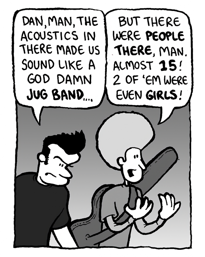 JOHN: Dan, man, the acoustics in there made us sound like a God damn jug band....
DAN: But there were people there, man. Almost 15! 2 of 'em were even girls!
