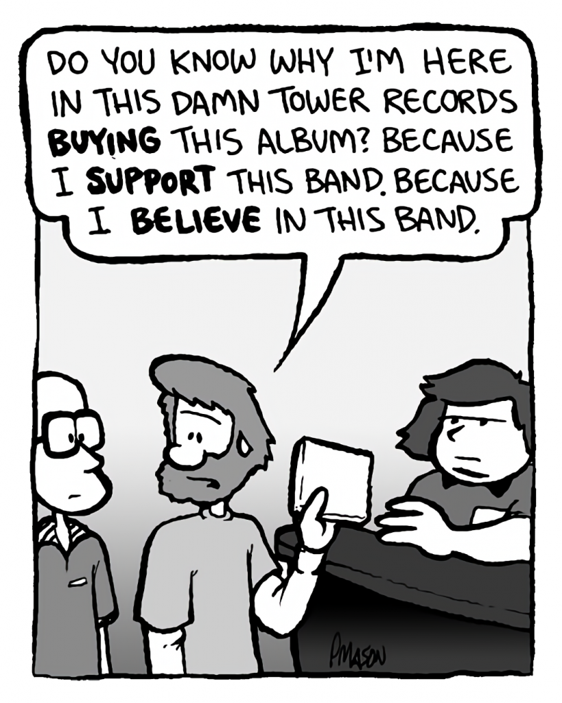 GREG: Do you know why I'm here in this damn Tower Records buying this album? Because I support this band. Because I believe in this band.