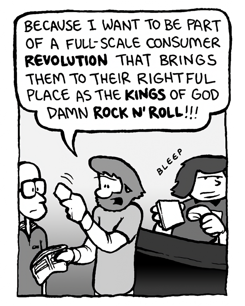 GREG: Because I want to be part of a full-scale consumer revolution that brings them to their rightful place as the kings of God damn rock n' roll!!!