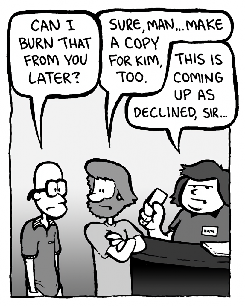 BRETT: Can I burn that from you later?
GREG: Sure, man... make a copy for Kim, too.
CHLORIS: This is coming up as declined, sir.

