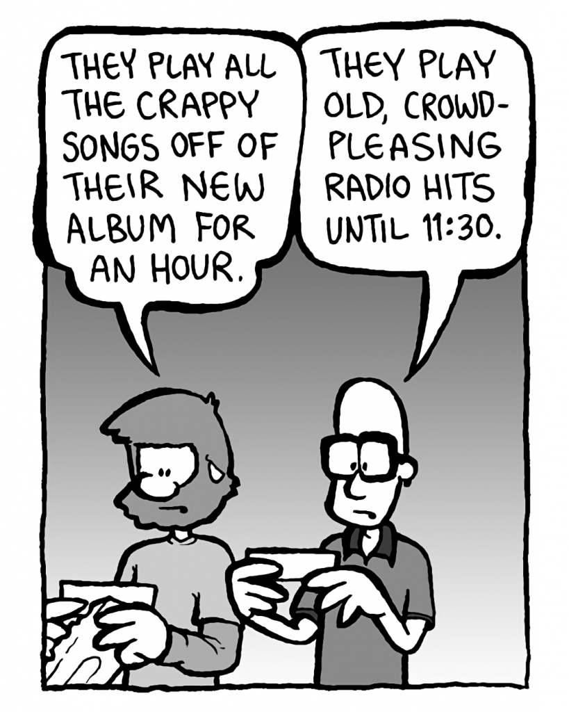 GREG: They play all the crappy songs off their new album for an hour.
BRETT: They play old, crowd-pleasing radio hits until 11:30.
