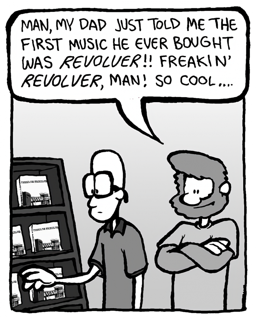 GREG: Man, my dad just told me the first music he ever bought was Revolver!! Freakin' Revolver, man! So cool....
