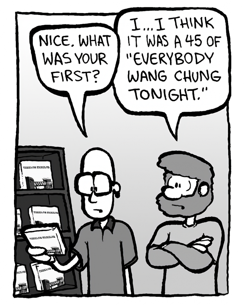 BRETT: Nice. What was your first?
GREG: I... I think it was a 45 of "Everybody Wang Chung Tonight."
