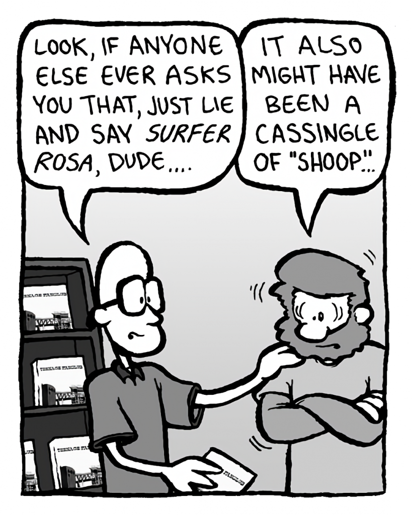BRETT: Look, if anyone else ever asks you that, just like and sat Surfer Rosa, dude....
GREG: It also might have been a cassingle of "Shoop"...
