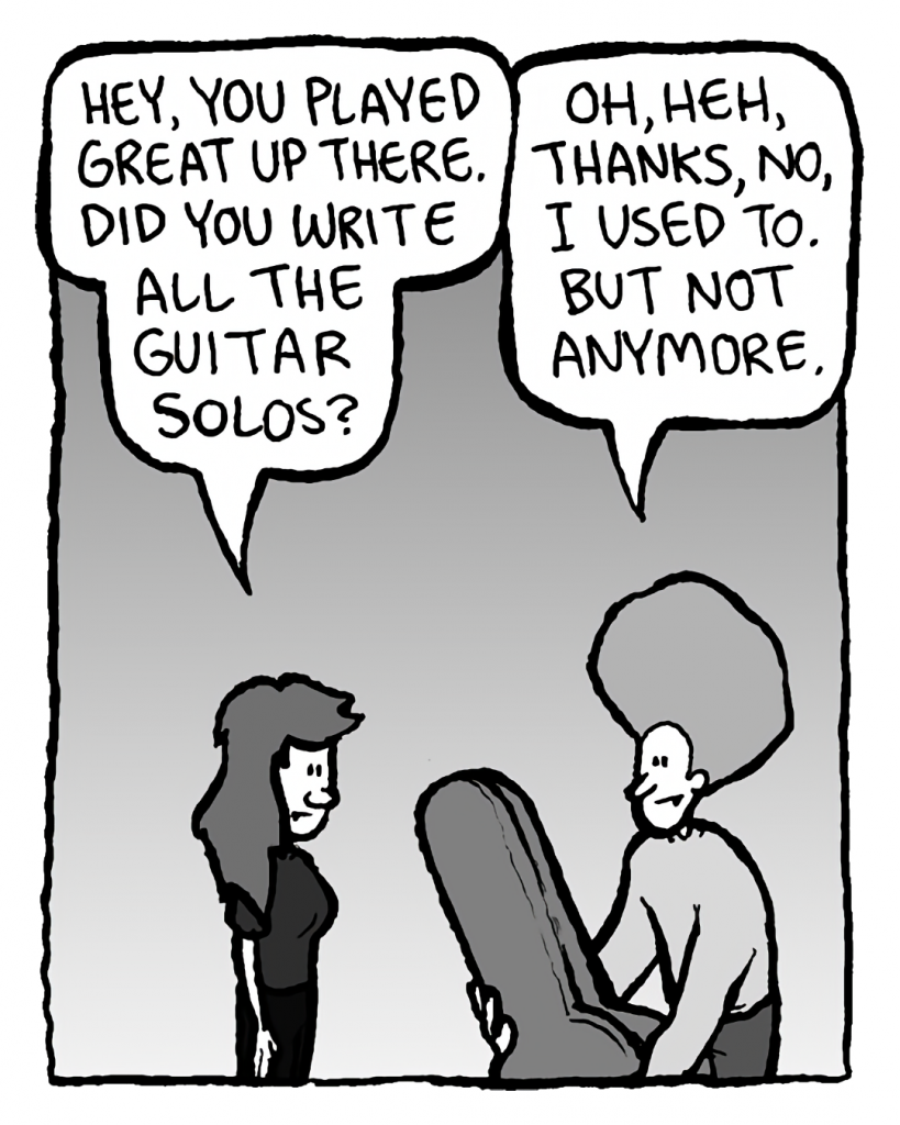 TRUDY: Hey, you played great up there. Did you write all the guitar solos.
DAN: Oh, heh, thanks, no, I used to. But not anymore.

