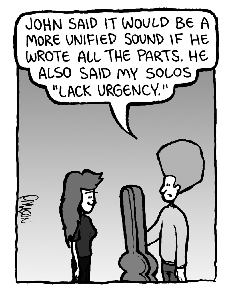 DAN: John said it would be a more unified sound if he wrote all the parts. He also said my solos "lack urgency."
