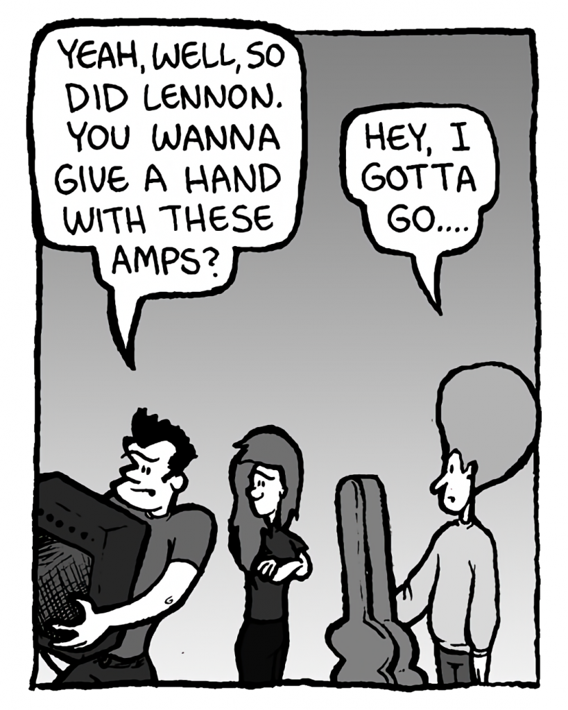 JOHN: Yeah, well, so did Lennon. You wanna give a hand with these amps?
DAN: Hey, I gotta go....
