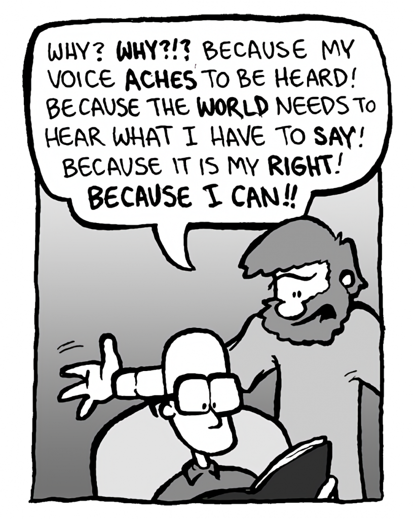 GREG: Why? Why?!? Because my voice aches to be heard! Because the world needs to hear what I have to say! Because it is my right! Because I can!!
