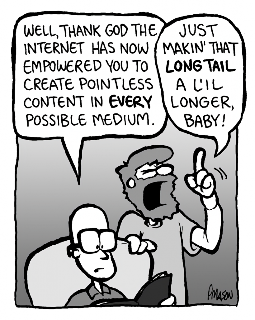BRETT: Well, thank God the Internet has now empowered you to create pointless content in every possible medium.
GREG: Just makin' that long tail a l'il longer, baby!
