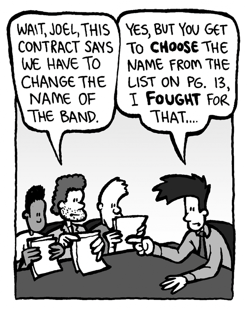 JANOS: Wait, Joel, this contract says we have to change the name of the band.
JOEL: Yes, but you get to choose the name from the list on pg. 13, I fought for that....
