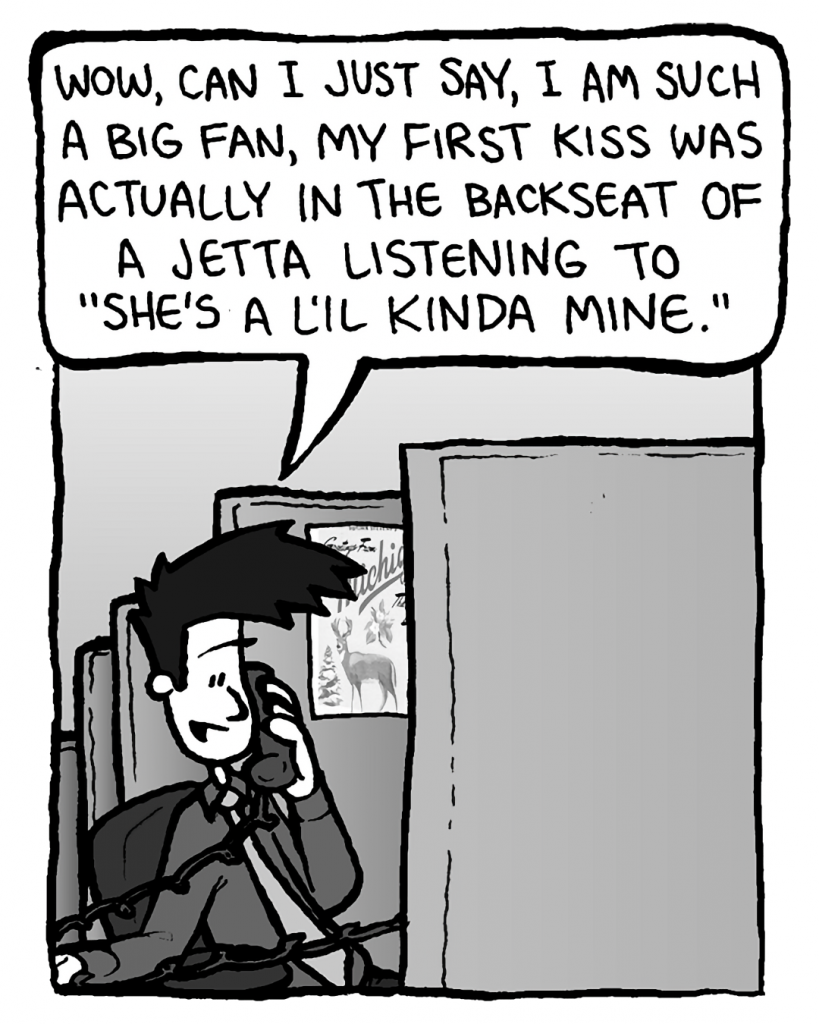 JOEL: Wow, can I just say, I am such a big fan, my first kiss was actually in the backseat of a Jetta listening to "She's a L'il Kinda Mine".