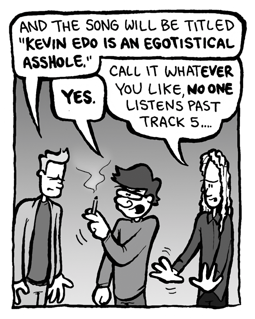 AGENT: And the song will be titled "Kevin Edo is an egotistical asshole".
GORDON CRANWICK: YES.
KEVIN EDO: Call it whatever you like, NO one listens past track 5....
