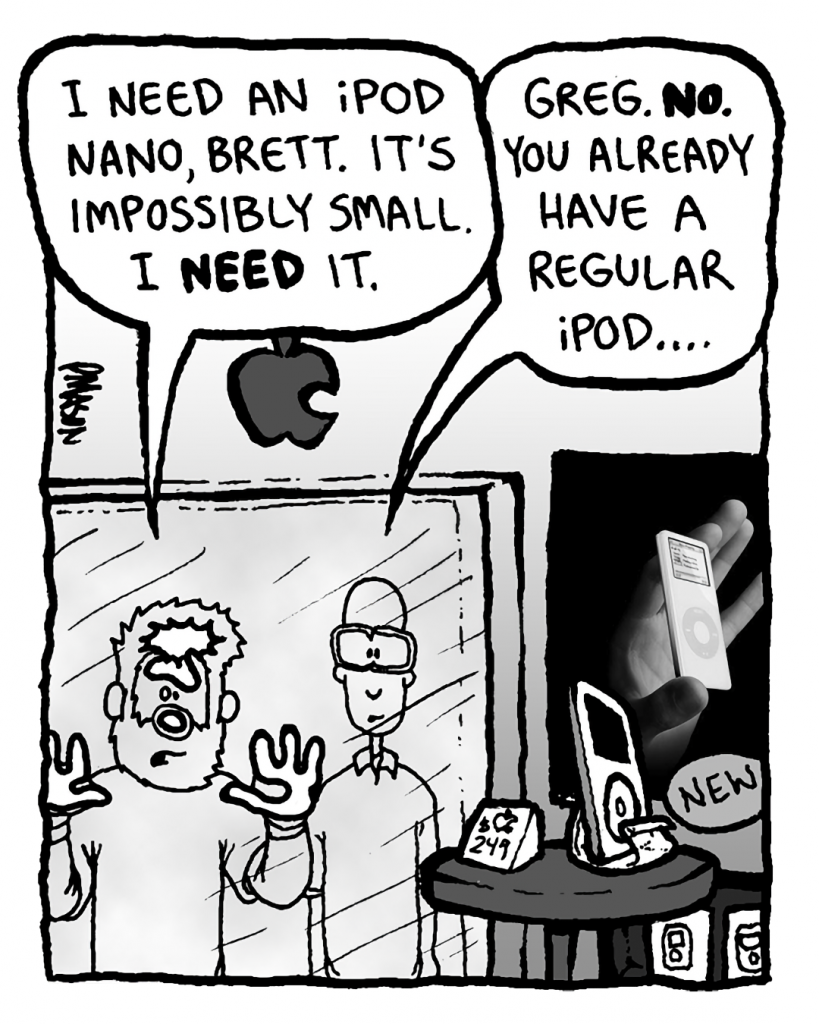 GREG: I need an iPod Nano, Brett. It's impossibly small. I NEED it.
BRETT: Greg. No. You already have a regular iPod....
