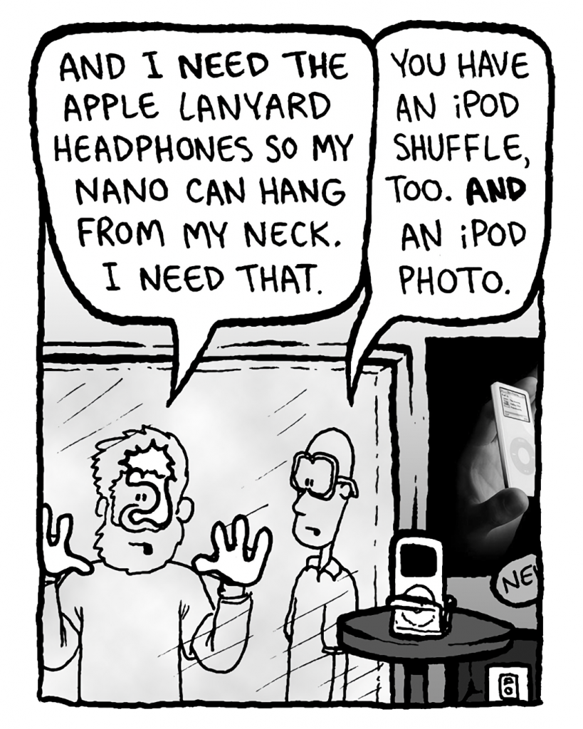 GREG: And I need the Apple lanyard headphones so my Nano can hang from my neck. I NEED that.
BRETT: You have an iPod Shuffle, too. And an iPod Photo.
