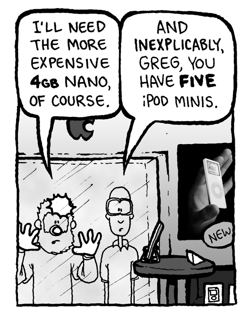 GREG: I'll need the more expensive 4GB Nano, of course.
BRETT: And inexplicably, Greg, you have FIVE iPod Minis.
