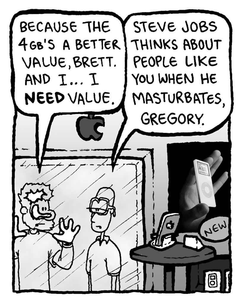 GREG: Because the 4GB's a better value, Brett. And I... I need value.
BRETT: Steve Jobs thinks about people like you when he masturbates, Greg.
