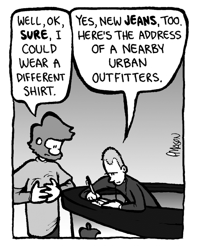 GREG: Well, OK, sure, I could wear a different shirt.
APPLE STORE GUY: Yes, and new jeans, too. Here's the address of a nearby Urban Outfitters.
