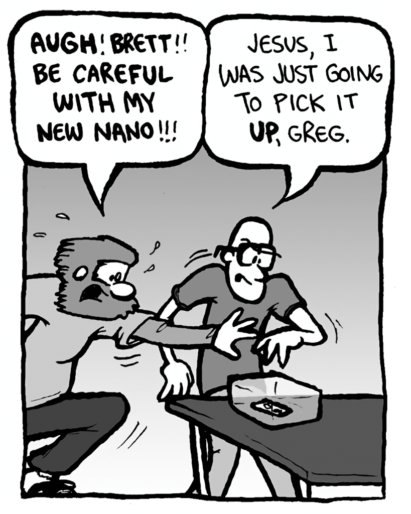 GREG: AUGH! BRETT!! Be careful with my new Nano!!!
BRETT: Jesus, I was just going to pick it up, Greg!
