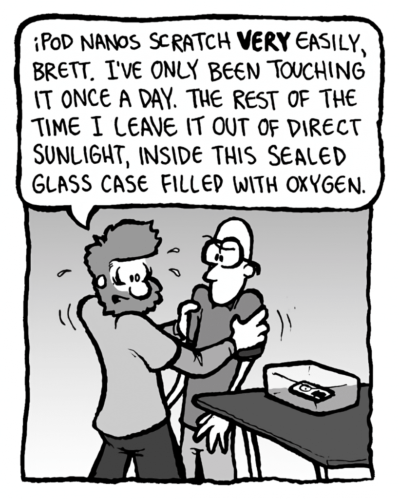 GREG: iPod Nanos scratch VERY easily, Brett. I've only been touching it once a day. The rest of the time I leave it out of direct sunlight, inside this sealed glass case filled with oxygen.