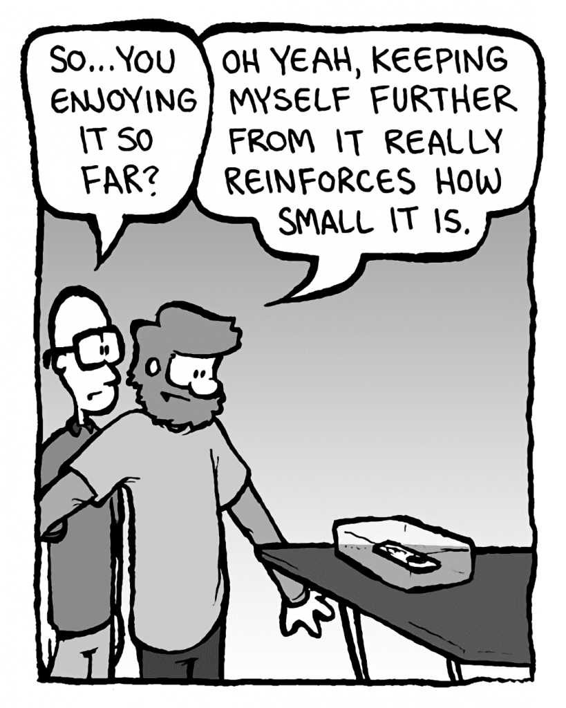BRETT: So... you enjoying it so far?
GREG: Oh yeah, keeping myself further from it really reinforces how SMALL it is.
