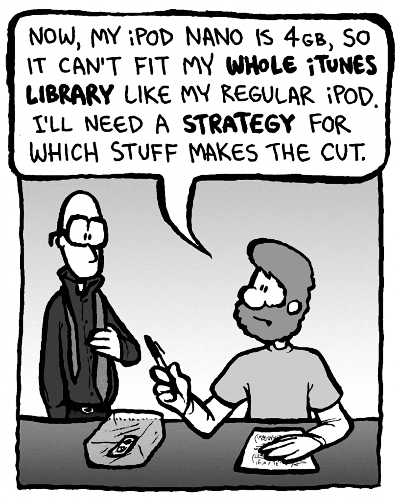 GREG: Now, my iPod Nano is 4GB, so it can't fit my whole iTunes library like my regular iPod. I'll need a strategy for which stuff makes the cut.