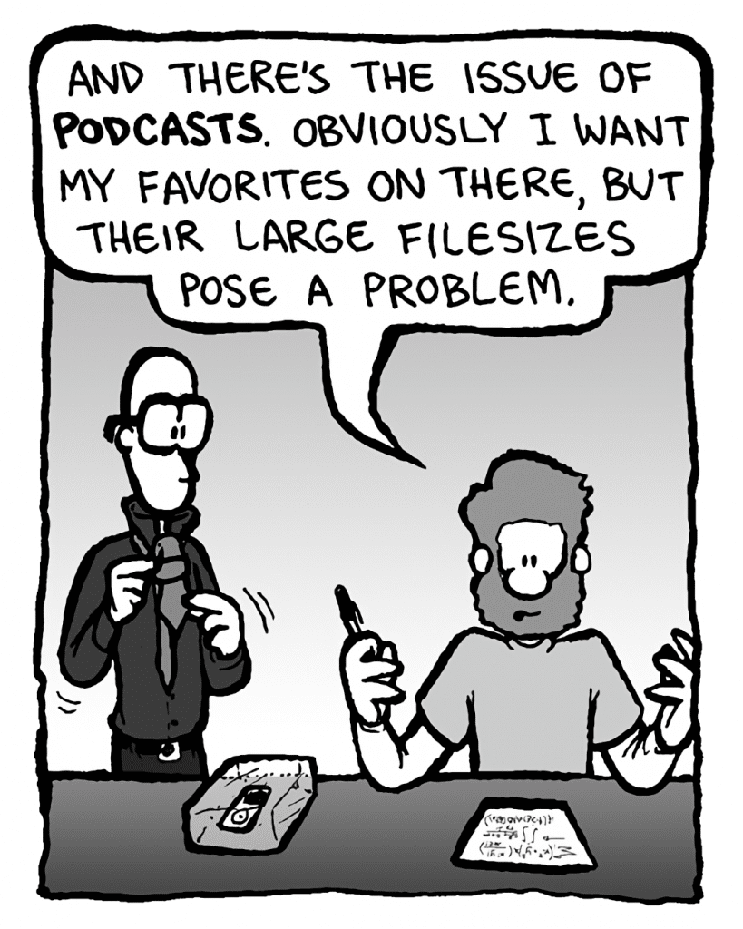 GREG: And there's the issue of podcasts. Obviously I want my favorites on there, but their large filesizes pose a problem.