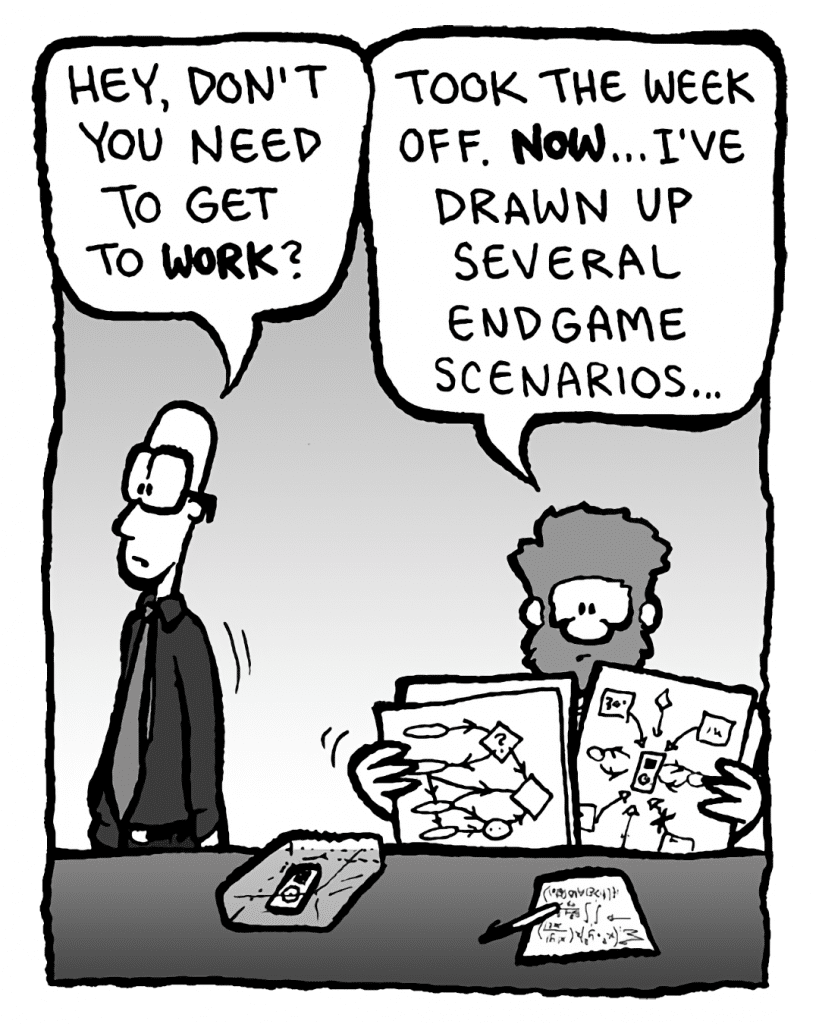 BRETT: Hey, don't you need to get to work?
GREG: Took the week off. NOW... I've drawn up several endgame scenarios....
