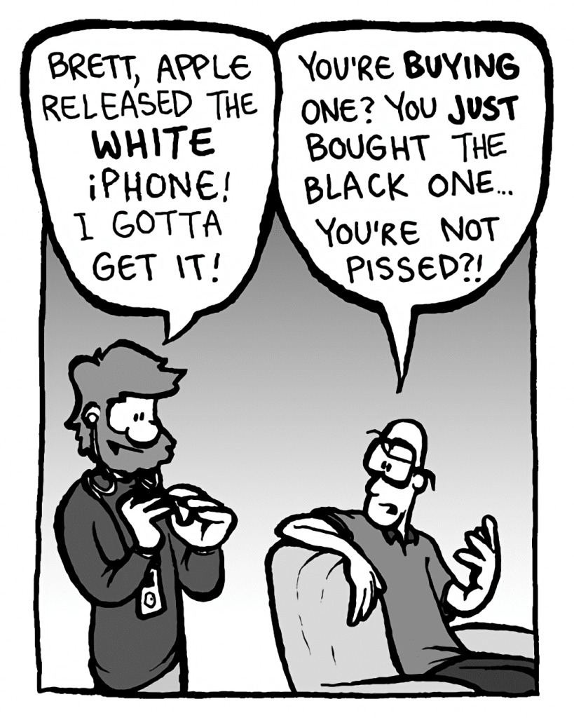 GREG: Brett, Apple announced the video iPod! Can't wait to get it!
BRETT: You're BUYING one? You just bought the Nano! You're not pissed off?!
