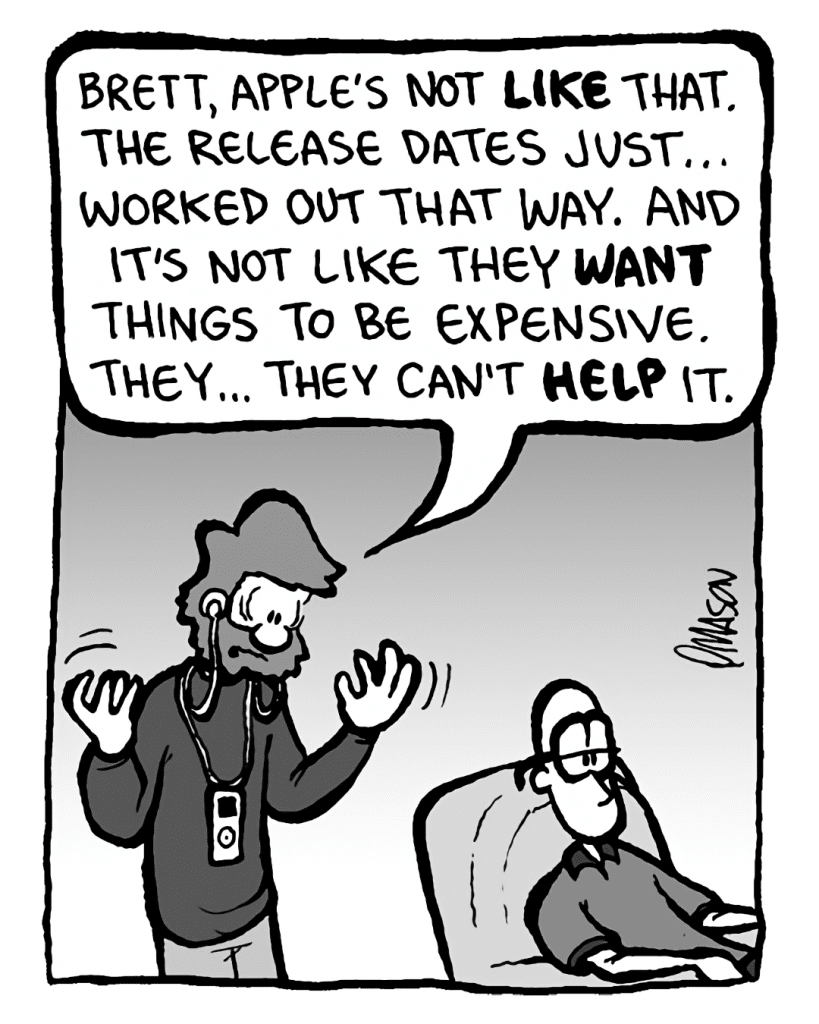 GREG: Brett, Apple's not like that. The release dates just... worked out that way. And it's not like they WANT things to be expensive. They... they can't help it.