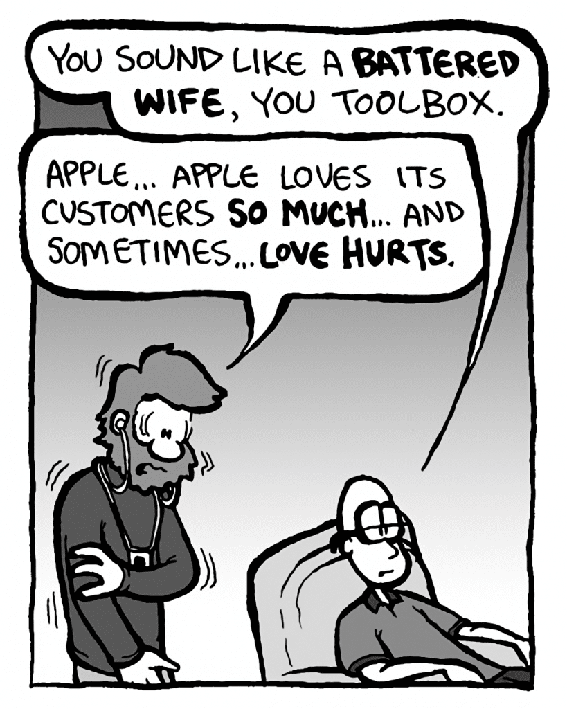 BRETT: You sound like a battered wife, you toolbox.
GREG: Apple... Apple loves its customers so much... and sometimes... love hurts.
