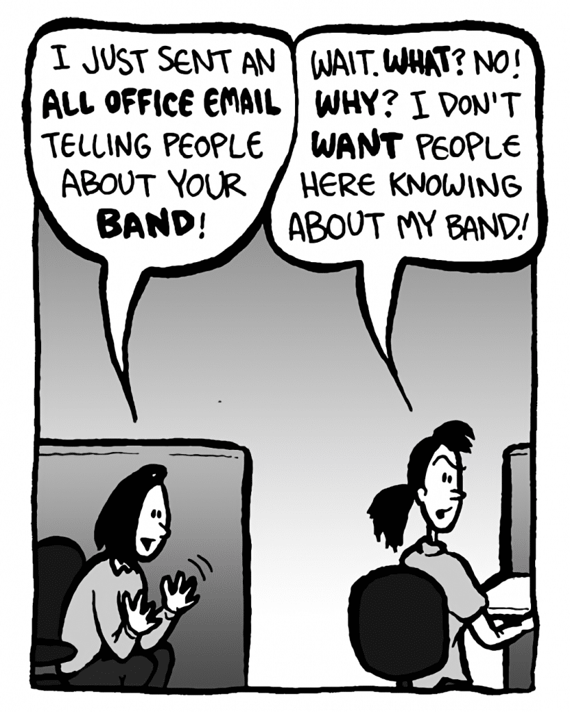 SARA: I just sent an all office email telling people about your band!
RONI: Wait. What? NO! Why? I don't want people here knowing about my band!
