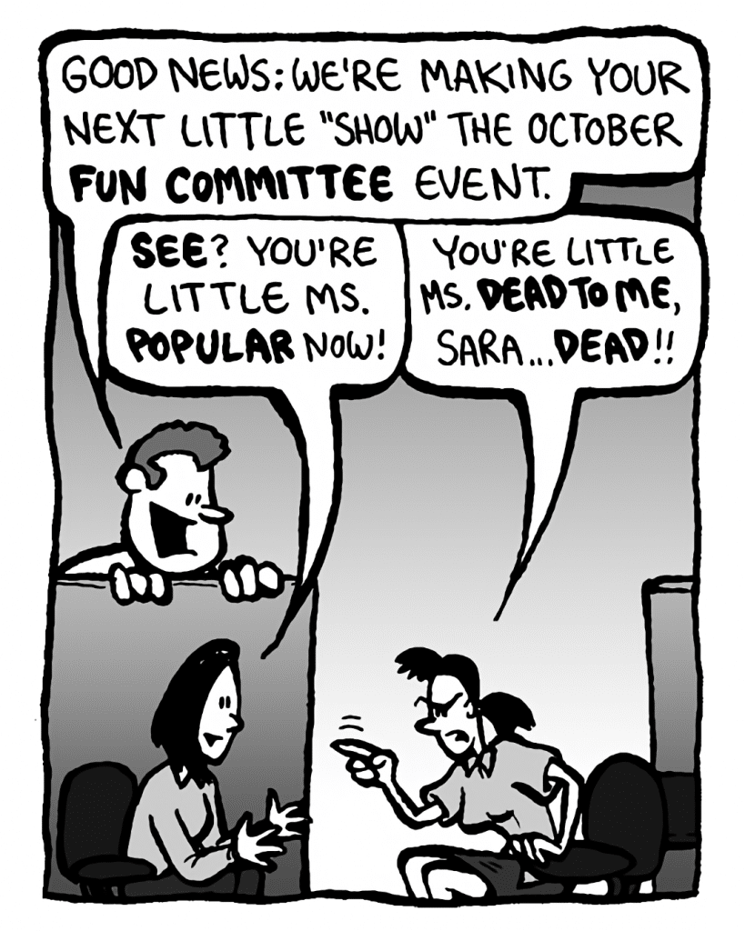 TIM: Good news: we're making your next little "show" the October Fun Committee event.
SARA: See? You're Little Ms. Popular now!
RONI: You're Little Ms. DEAD TO ME, Sara... DEAD!!
