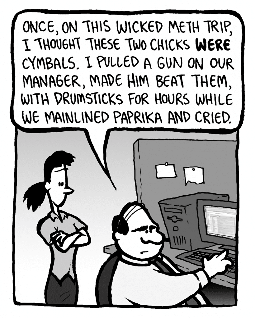 PAT: Once, on this wicked meth trip, I thought these two chicks WERE cymbals. I pulled a gun on our manager, made him beat them with drumsticks for hours while we mainlined paprika and cried.