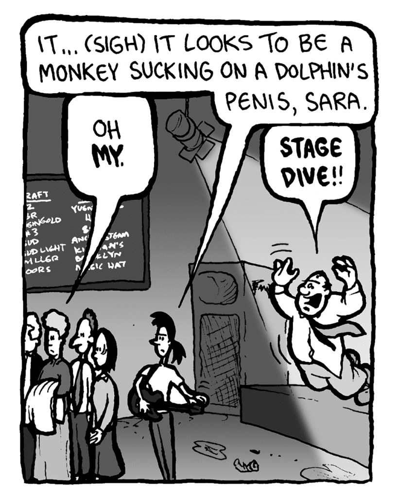 RONI: It... (sigh) it looks to be a monkey sucking on a dolphin's penis, Sara.
MARCY: Oh my.
CAL: Stage dive!
