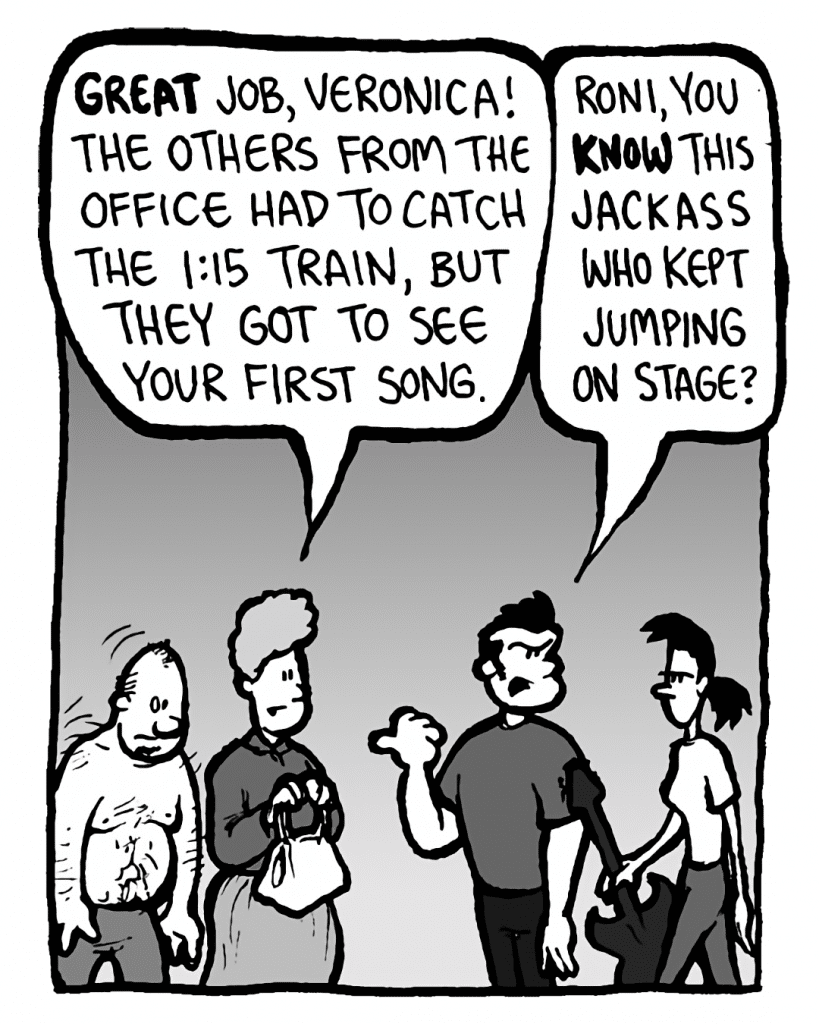 MARCY: Great job, Veronica! The others from the office had to catch the 1:15 train, but they got to see your first song.
JOHN: Roni, you KNOW this jackass who kept jumping on stage?
