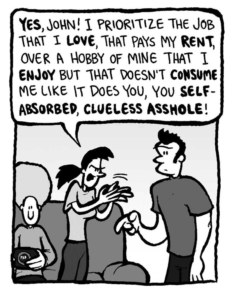 RONI: Yes, John! I prioritize the job that I LOVE, that pays my RENT, over a hobby of mine that I ENJOY but that doesn't CONSUME me like it does YOU, you SELF-ABSORBED, CLUELESS ASSHOLE!