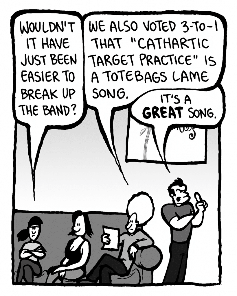 RONI: Wouldn't it have just been easier to break up the band?
DAN: We also voted 3-to-1 that "Cathartic Target Practice" is a totebags lame song.
JOHN: It's a GREAT song.
