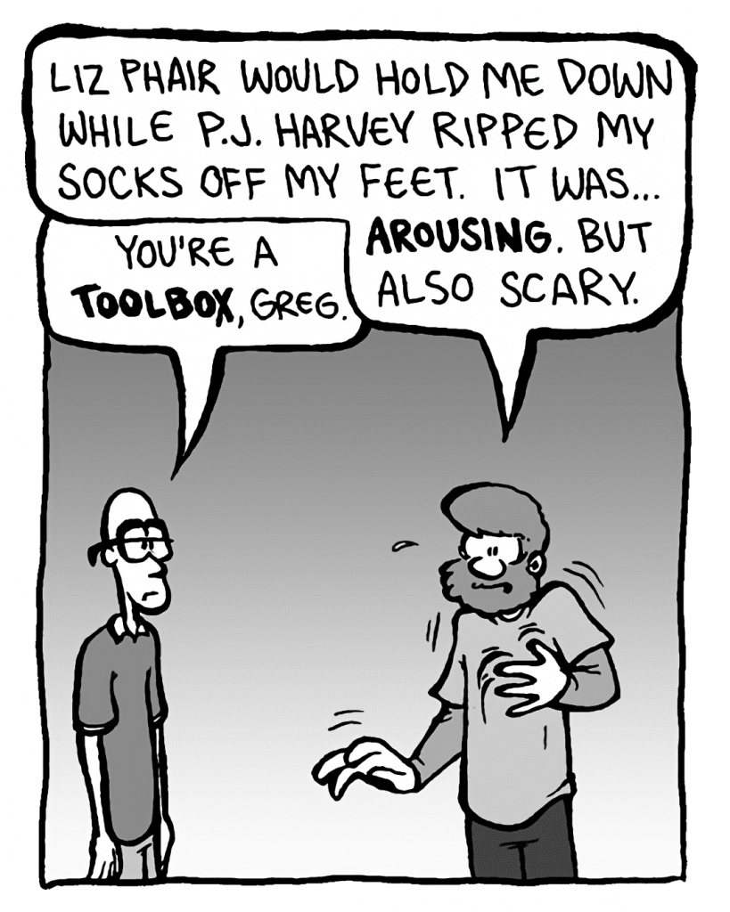 GREG: Liz Phair would hold me down while P.J. Harvey ripped my socks off my feet. It was... arousing. But also scary.
BRETT: You're a toolbox, Greg.
