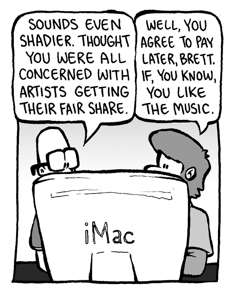 BRETT: Sounds even shadier. Thought you were all concerned with artists getting their fair share.
GREG: Well, you agree to pay later, Brett. If, you know, you like the music.
